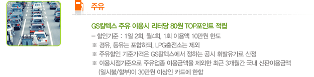 '주유' GS칼텍스 주유 이용 시 리터당 80원 TOP포인트 적립. -할인기준 : 1일 2회, 월 4회, 1회 이용액 10만원 한도 ※ 경유, 등유는 포함하되 LPG 충전소는 제외.※ 주유할인 기준가격은 GS칼텍스에서 정하는 공시 휘발유가로 산정. ※ 이용시점 기준으로 주유업종 이용금액을 제외한 최근 3개월간 국내 신판이용금액(일시불/할부)이 30만원 이상인 카드에 한함