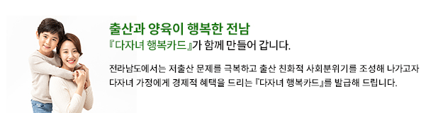 '출산과 양육이 행복한 전남' 다자녀 행복카드가 함께 만들어 갑니다. 전라남도에서는 저출산 문제를 극복하고 출산 친화적 사회분위기를 조성해 나가고자 다자녀 가정에게 경제적 혜택을 드리는 다자녀행복카드를 발급해 드립니다.