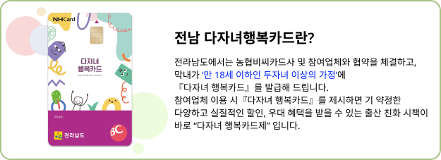 전남 다자녀행복카드란? 전라남도에서는 농협비씨카드사 및 참여업체와 협약을 체결하고, 막내가 만 18세 이하인 두자녀 이상의 가정에 다자녀행복카드를 발급해드립니다. 참여업체 이용 시 다자녀 행복카드를 제시하면 기 약정한 다양하고 실질적인 할인, 우대 혜택을 받을 수 있는 출산 친화 시책이 바로 다자녀 행복카드제입니다.