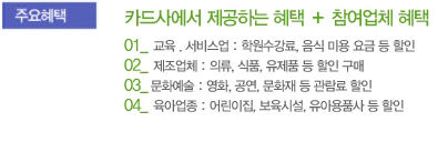 주요혜택 - 카드사에서 제공하는 혜택 + 참여업체 혜택 - 01 교육, 서비스업 : 학원수강료, 음식 미용 요금 등 할인 / 02 제조업체 : 의류, 식품, 유제품 등 할인 구매 / 03 문화예술 : 영화, 공연, 문화재 등 관람료 할인 / 04 육아업종 : 어린이집, 보육시설, 유아용품사 등 할인
