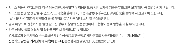 서비스 이용시 전월실적에 따른 이용 제한, 차등할인 및 이용한도 등 서비스제공 기준은 ‘카드혜택 보기’에서 꼭 확인하시기 바랍니다. 서비스는 변경 및 중단될 수 있으며, 그 내용을 홈페이지, 이용대금명세서(우편,E-MAIL) 등을 통하여 사전 고지해 드립니다. (단, 제휴사의 일방적 제휴변경 등 불가피한 경우 사후 안내 고지 될 수 있습니다.) 필요 이상으로 신용카드를 발급 받으신 경우 회원님의 신용등급이나 이용한도 등에 영향을 미칠 수 있습니다. 카드 신청시 상품 설명서 및 약관을 반드시 확인하시기 바랍니다. 연체료율과 현금서비스 수수료율은 개인신용등급,발행은행,연체기간별로 차등 적용됩니다. 신용카드 남용은 가계경제에 위협이 됩니다. 준법감시인 W2013-033호(2013.1.31)
